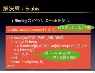 Erubis

  ‣ Binding                               Hash

erubis.result(:items=>[1, 2, 3])

def result(b=TOPLEVEL_BINDING)
  if b.is_a?(Hash)
     s = b.collect{|k,v| "#{k}=b[#{k.inspect}];"}.join
     b = binding()
     eval s, b                  Binding
  end
  return eval(@src, b)
end
              copyright(c) 2009 kuwata-lab.com all rights reserved.
                                                                      23
 