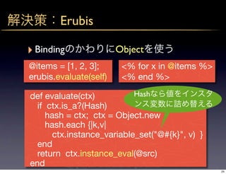 Erubis

‣ Binding                      Object
@items = [1, 2, 3];              <% for x in @items %>
erubis.evaluate(self)            <% end %>

def evaluate(ctx)                               Hash
  if ctx.is_a?(Hash)
     hash = ctx; ctx = Object.new
     hash.each {|k,v|
       ctx.instance_variable_set("@#{k}", v) }
  end
  return ctx.instance_eval(@src)
end       copyright(c) 2009 kuwata-lab.com all rights reserved.
                                                                  24
 