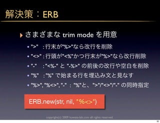 ERB

‣                       trim mode
    • ">" :         "%>"
    • "<>" :        "<%"                               "%>"
    • "-" : "<%-" "-%>"
    • "%" : "%"
    • "%>", "%<>", "-" : "%"                    ">"/"<>"/"-"

    ERB.new(str, nil, "%<>")

            copyright(c) 2009 kuwata-lab.com all rights reserved.
                                                                    30
 