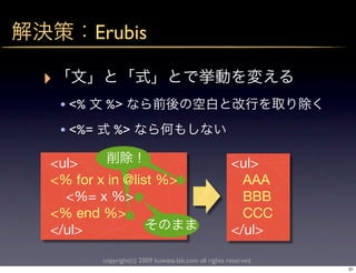 Erubis

‣
    • <%     %>
    • <%=      %>

<ul>                                                     <ul>
<% for x in @list %>                                       AAA
  <%= x %>                                                 BBB
<% end %>                                                  CCC
</ul>                                                    </ul>

            copyright(c) 2009 kuwata-lab.com all rights reserved.
                                                                    31
 