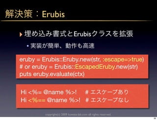 Erubis

‣                              Erubis
    •
eruby = Erubis::Eruby.new(str, :escape=>true)
# or eruby = Erubis::EscapedEruby.new(str)
puts eruby.evaluate(ctx)

Hi <%= @name %>! #
Hi <%== @name %>! #

         copyright(c) 2009 kuwata-lab.com all rights reserved.
                                                                 36
 