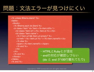 <% unless @items.blank? %>
<table>
 <tbody>
   <% @items.each do |item| %>
   <tr class="item" id="item-<%=item.id%>">
     <td class="item-id"><%= item.id %></td>
     <td class="item-name">
       <% if item.url && !item.url.empty? %>
       <a href="<%= item.url %>"><%=item.name%></a>
       <% else %>
       <span><%=item.name%></span>
       <% end %>
     </td>
   </tr>                            HTML Ruby
   <% end %>
 </tbody>                           end
</table>                            (do     end 100                    )
<% end %>


               copyright(c) 2009 kuwata-lab.com all rights reserved.
                                                                           37
 