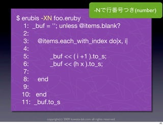 -N                  (number)
$ erubis -XN foo.eruby
   1: _buf = ''; unless @items.blank?
   2:
   3: @items.each_with_index do|x, i|
   4:
   5:       _buf << ( i +1 ).to_s;
   6:       _buf << (h x ).to_s;
   7:
   8: end
   9:
  10: end
  11: _buf.to_s

          copyright(c) 2009 kuwata-lab.com all rights reserved.
                                                                             43
 