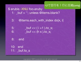 -U                     (uniq)
$ erubis -XNU foo.eruby
   1: _buf = ''; unless @items.blank?

  3:   @items.each_with_index do|x, i|

  5:         _buf << ( i +1 ).to_s;
  6:         _buf << (h x ).to_s;

  8:   end

 10: end
 11: _buf.to_s

          copyright(c) 2009 kuwata-lab.com all rights reserved.
                                                                       44
 