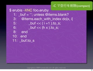 -C                   (compact)
$ erubis -XNC foo.eruby
   1: _buf = ''; unless @items.blank?
   3: @items.each_with_index do|x, i|
   5:       _buf << ( i +1 ).to_s;
   6:       _buf << (h x ).to_s;
   8: end
  10: end
  11: _buf.to_s




          copyright(c) 2009 kuwata-lab.com all rights reserved.
                                                                              45
 