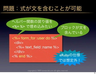 <%= %>


<%= form_for :user do %>
 <div>
  <%= text_ﬁeld :name %>
 </div>
<% end %>                eRuby


         copyright(c) 2009 kuwata-lab.com all rights reserved.
                                                                 46
 