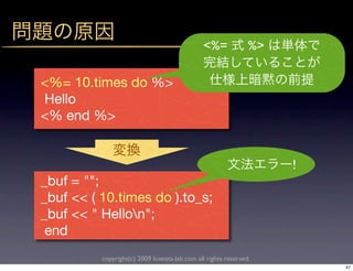 <%=             %>

<%= 10.times do %>
Hello
<% end %>


                                                                   !
_buf = "";
_buf << ( 10.times do ).to_s;
_buf << " Hellon";
 end
          copyright(c) 2009 kuwata-lab.com all rights reserved.
                                                                       47
 