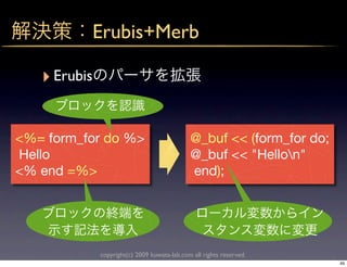 Erubis+Merb

   ‣ Erubis

<%= form_for do %>                            @_buf << (form_for do;
Hello                                         @_buf << "Hellon"
<% end =%>                                    end);




              copyright(c) 2009 kuwata-lab.com all rights reserved.
                                                                       49
 