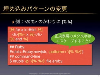 ‣       <% %>                                      [% %]
[% for x in @list %]
 <li>[%= x %]</li>
[% end %]                                                          !
## Ruby
Erubis::Eruby.new(str, :pattern=>'[% %]')
## command-line
$ erubis -p '[% %]' ﬁle.eruby

           copyright(c) 2009 kuwata-lab.com all rights reserved.
                                                                       8
 