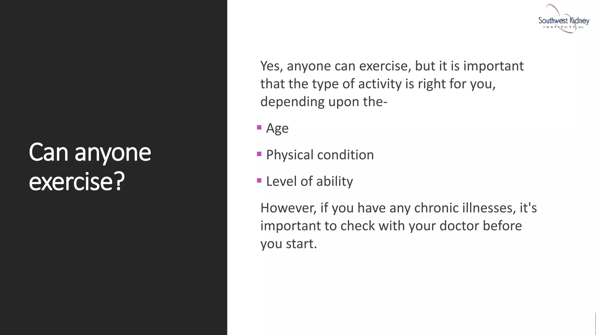 Can anyone
exercise?
Yes, anyone can exercise, but it is important
that the type of activity is right for you,
depending upon the-
 Age
 Physical condition
 Level of ability
However, if you have any chronic illnesses, it's
important to check with your doctor before
you start.
 
