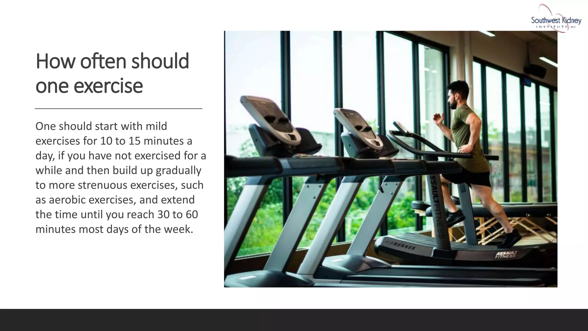 How often should
one exercise
One should start with mild
exercises for 10 to 15 minutes a
day, if you have not exercised for a
while and then build up gradually
to more strenuous exercises, such
as aerobic exercises, and extend
the time until you reach 30 to 60
minutes most days of the week.
 