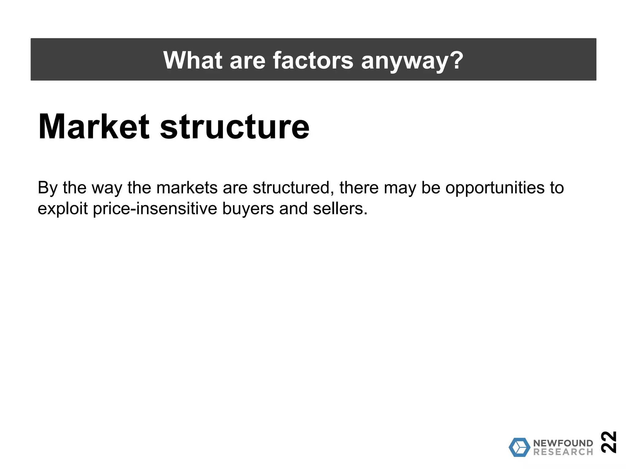 22
What are factors anyway?
Market structure
By the way the markets are structured, there may be opportunities to
exploit price-insensitive buyers and sellers.
 