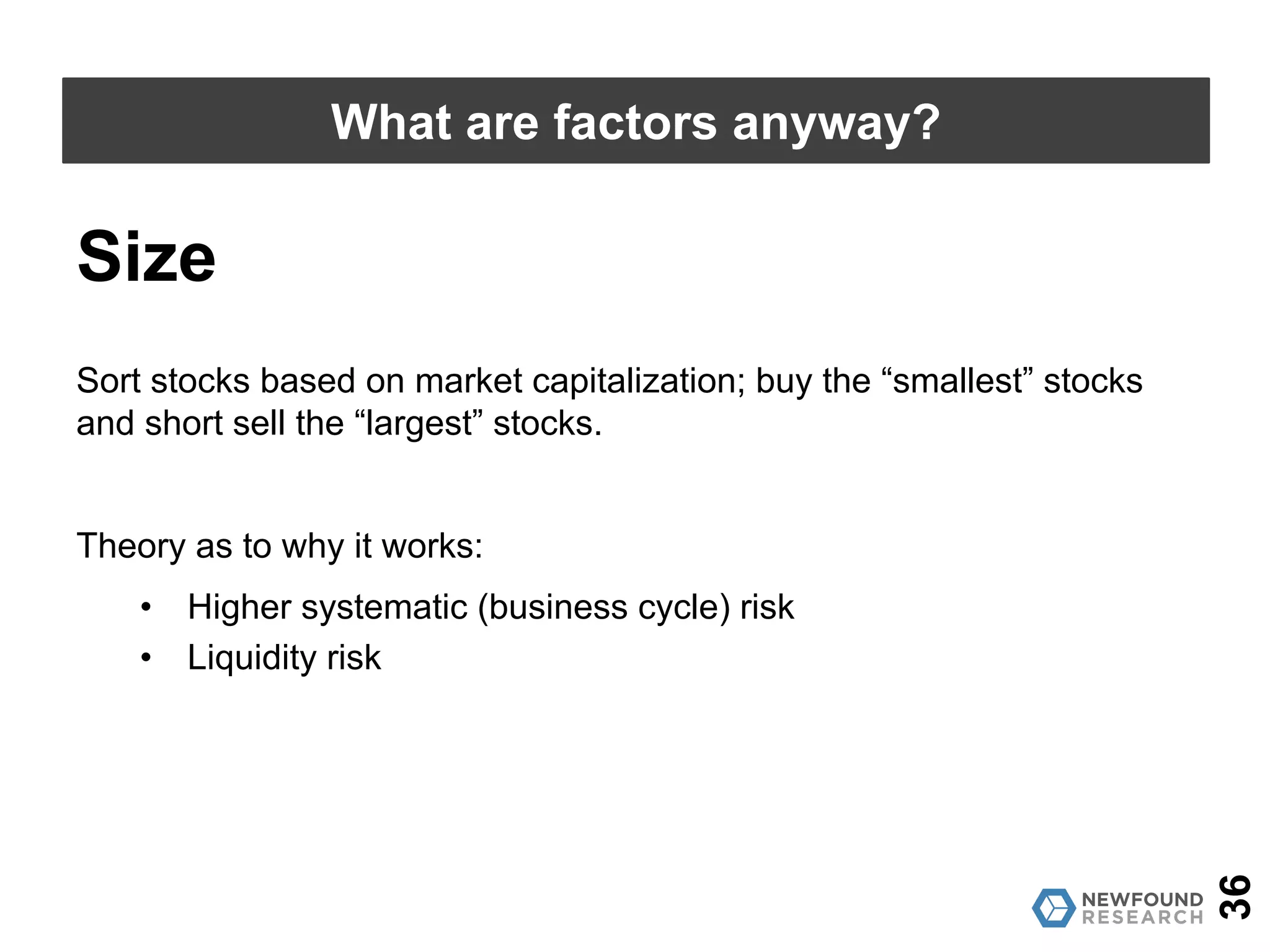 36
What are factors anyway?
Value
Source: AQR; Calculations by Newfound Research. Past performance is no guarantee of future results.
0.1
1
10
100
7/1/26
5/1/28
3/1/30
1/1/32
11/1/33
9/1/35
7/1/37
5/1/39
3/1/41
1/1/43
11/1/44
9/1/46
7/1/48
5/1/50
3/1/52
1/1/54
11/1/55
9/1/57
7/1/59
5/1/61
3/1/63
1/1/65
11/1/66
9/1/68
7/1/70
5/1/72
3/1/74
1/1/76
11/1/77
9/1/79
7/1/81
5/1/83
3/1/85
1/1/87
11/1/88
9/1/90
7/1/92
5/1/94
3/1/96
1/1/98
11/1/99
9/1/01
7/1/03
5/1/05
3/1/07
1/1/09
11/1/10
9/1/12
7/1/14
5/1/16
 