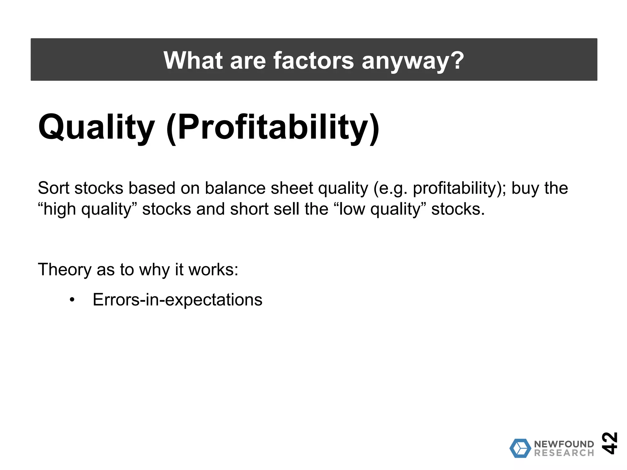 42
What are factors anyway?
Low-Volatility (Anti-Beta)
Source: AQR; Calculations by Newfound Research. Past performance is no guarantee of future results.
0.1
1
10
100
1000
7/1/26
6/1/28
5/1/30
4/1/32
3/1/34
2/1/36
1/1/38
12/1/39
11/1/41
10/1/43
9/1/45
8/1/47
7/1/49
6/1/51
5/1/53
4/1/55
3/1/57
2/1/59
1/1/61
12/1/62
11/1/64
10/1/66
9/1/68
8/1/70
7/1/72
6/1/74
5/1/76
4/1/78
3/1/80
2/1/82
1/1/84
12/1/85
11/1/87
10/1/89
9/1/91
8/1/93
7/1/95
6/1/97
5/1/99
4/1/01
3/1/03
2/1/05
1/1/07
12/1/08
11/1/10
10/1/12
9/1/14
8/1/16
 