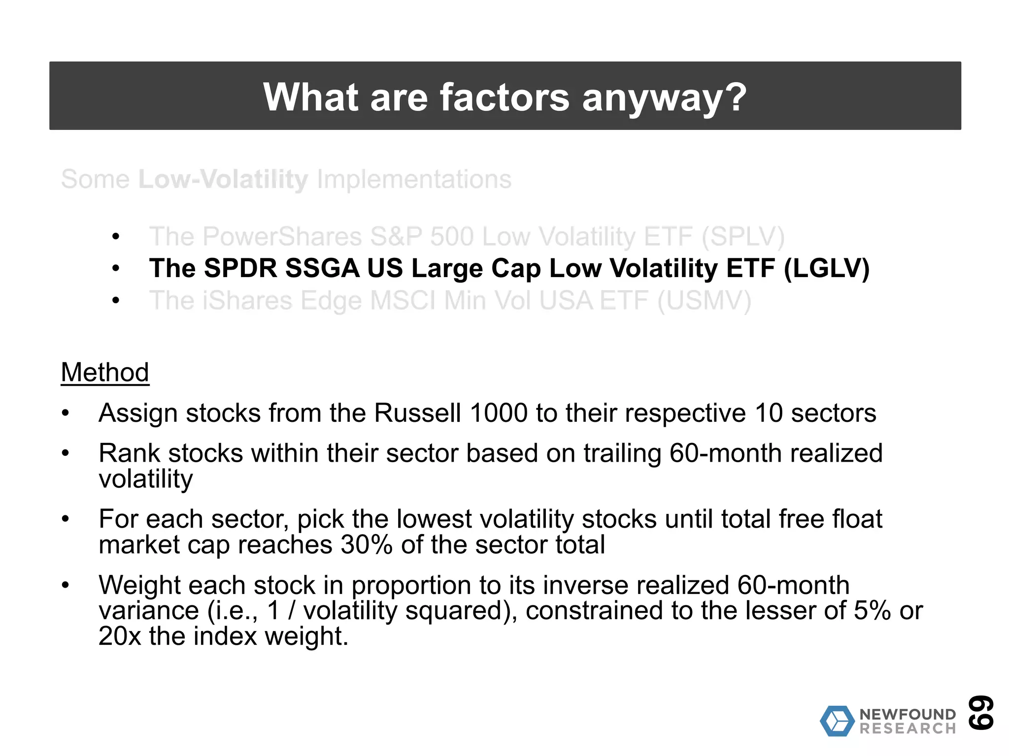 Some Low-Volatility Implementations
• The PowerShares S&P 500 Low Volatility ETF (SPLV)
• The SPDR SSGA US Large Cap Low Volatility ETF (LGLV)
• The iShares Edge MSCI Min Vol USA ETF (USMV)
Method
• Rank S&P 500 stocks based on trailing 12-month realized volatility
• Pick top 100 with lowest realized volatility
• Weight based on inverse proportion to realized 12-month volatility
69
What are factors anyway?
 