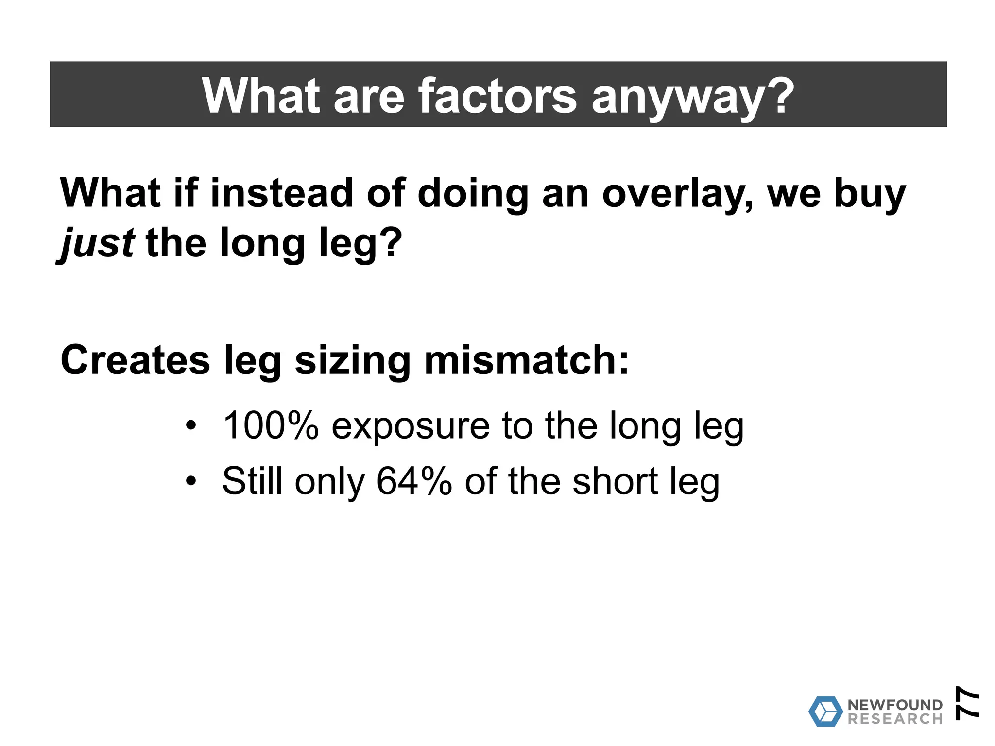 What are factors anyway?
But when we try to “overlay” this long/short on the
S&P 500, we hit a problem:
• AAPL wants to be -5.66% of short leg
• AAPL is only 3.66% of the S&P 500.
In long-only implementation, we can only get 64% of the
long/short factor applied.
77
 