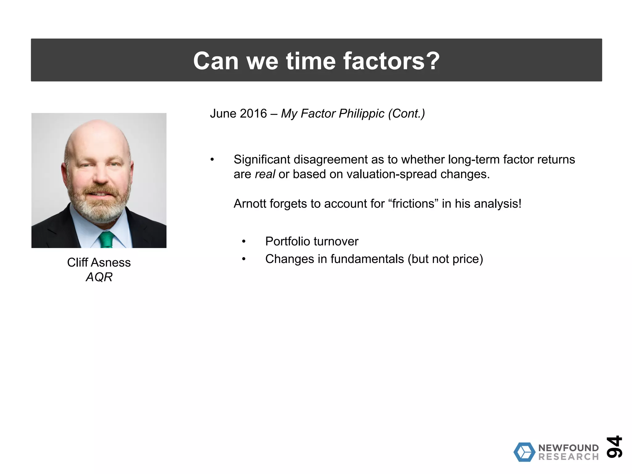 June 2016 – My Factor Philippic
• Directionally agrees on which factors are expensive and which are
cheap, but nowhere near as extreme as Arnott.
• Arnott’s method of regression overstates the use of value-spread
timing, particularly for high-turnover factors.
• Having a crystal ball and knowing that valuations contract for
small-cap stocks over the next five years is meaningful
because the small-cap universe remains fairly static.
• Using that same crystal ball to see that valuations will
contract for a momentum strategy over the next five years is
less meaningful because the securities held could be 100%
different. Is the contraction due to value changes or just
different holdings?
94
Can we time factors?
Cliff Asness
AQR
 