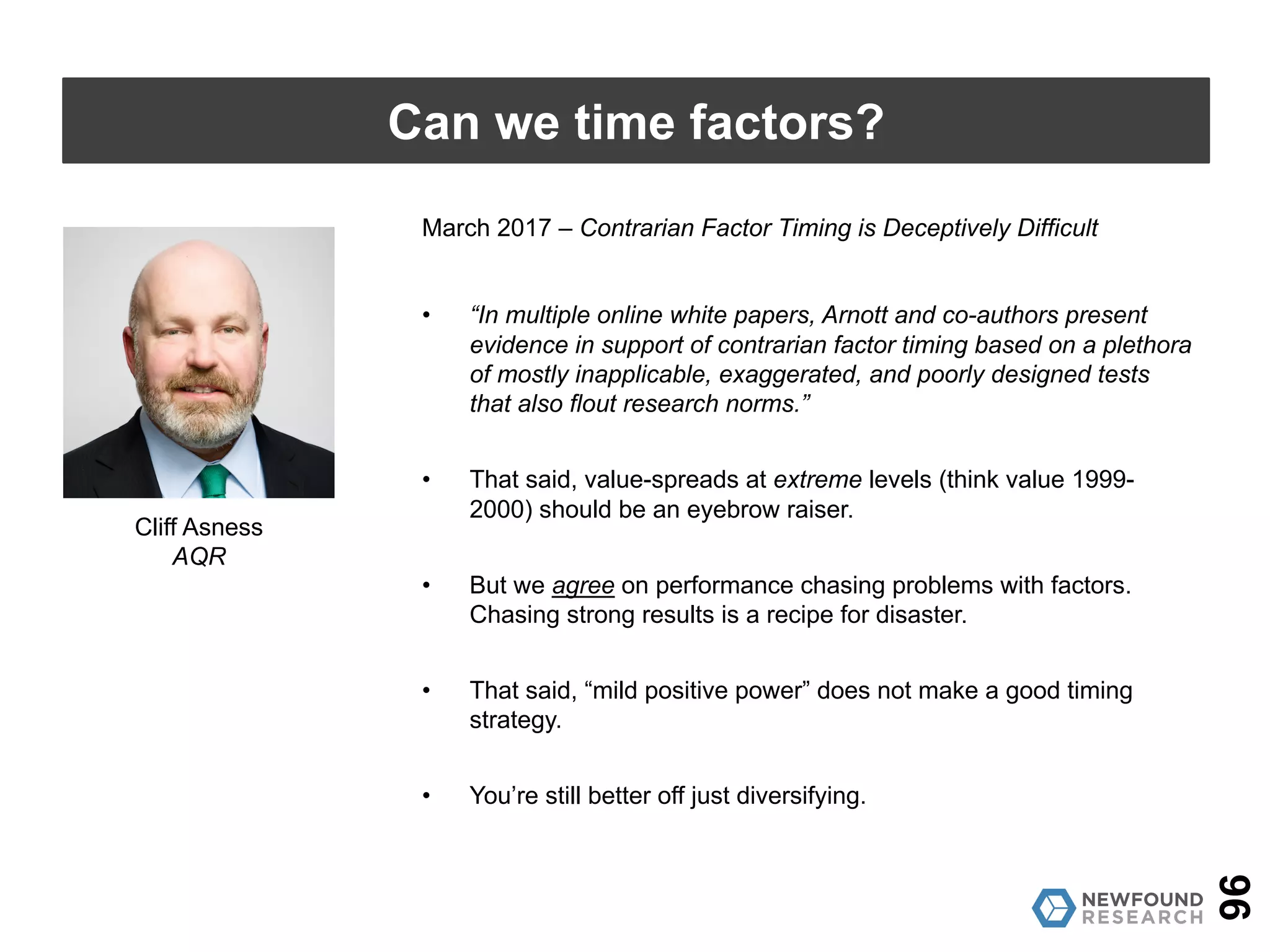 September 2016 – Timing “Smart Beta” Strategies? Of Course! Buy
Low, Sell High!
• Factor timing based on value works! (But should be done
sparingly, as it might increase concentration risk.)
• Anecdotal evidence of “performance chasing” seen in asset
owners is a form of market timing.
• Based on returns alone, performance chasing smart beta is a
drag; contrarian timing a boon.
• Buying the cheapest factors outperforms a diversified, equal-
weight factor portfolio.
• Using a valuation-based approach to timing does not double down
on the value factor, since valuations are measured for each factor
relative to past valuations.
96
Can we time factors?
Rob Arnott
Research Affiliates
 