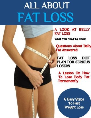 ALL ABOUT
FAT LOSS
A LOOK AT BELLY
FAT LOSS
What You Need To Know
Questions About Belly
Fat Answered
FAT LOSS DIET
PLAN FOR SERIOUS
LOSERS
A Lesson On How
To Lose Body Fat
Permanently
6 Easy Steps
To Fast
Weight Loss
 