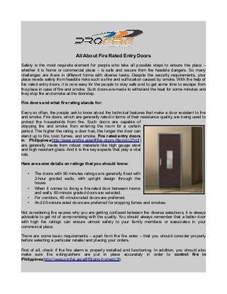 All About Fire Rated Entry Doors
Safety is the most requisite element for people who take all possible steps to ensure the place –
whether it is home or commercial place – is safe and secure from the feasible dangers. So many
challenges are there in different forms with diverse tasks. Despite the security requirements, your
place needs safety from feasible risks such as fire and suffocation caused by smoke. With the help of
fire rated entry doors, it is now easy for the people to stay safe and to get some time to escape from
the place in case of fire and smoke. Such doors are made to withstand the heat for some minutes and
they stop fire and smoke at the doorstep.
Fire doors and what fire rating stands for:
Every so often, the people ask to know about the technical features that make a door resistant to fire
and smoke. Fire doors, which are generally rated in terms of their resistance quality, are being used to
protect the households from fire. Such doors are capable of
stopping fire and smoke from entering the room for a certain
period. The higher the rating a door has, the longer the door can
stand up to fire, toxic fumes, and smoke. Fire rated entry doors
in Philippines(http://www.profire.asia/#!fire-doors-filipino/c21n3)
are generally made from robust materials like high gauge steel
and high resistant glass. And it is the key aspects that play a vital
role.
Here are some details on ratings that you should know:
• The doors with 90 minutes ratings are generally fixed with
2-hour graded walls, with upright design through the
house.
• When it comes to fixing a fire-rated door between rooms
and walls, 60-minute graded doors are selected.
• For corridors, 45-minute rated doors are preferred.
• And 20-minute rated doors are preferred for stopping fumes and smokes.
Not considering the causes why you are getting confused between the diverse selections, it is always
advisable to get rid of compromising with the quality. You should always remember that a better door
with high fire ratings can ensure utmost safety to your family members or associates in your
commercial place.
There are some basic requirements – apart from the fire rates – that you should consider properly
before selecting a particular retailer and placing your orders.
First of all, check if the fire alarm is properly installed and functioning. In addition, you should also
make sure fire extinguishers are put in place accurately in order to control fire in
Philippines(http://www.profire.asia/#!filipino-home/cj2t).
 