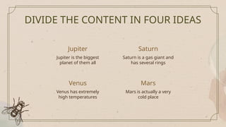 Jupiter
Jupiter is the biggest
planet of them all
Saturn is a gas giant and
has several rings
DIVIDE THE CONTENT IN FOUR IDEAS
Venus
Venus has extremely
high temperatures
Mars is actually a very
cold place
Saturn
Mars
 