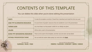 CONTENTS OF THIS TEMPLATE
You can delete this slide when you’re done editing the presentation
FONTS To view this template correctly in PowerPoint, download and install the fonts we used
USED AND ALTERNATIVE RESOURCES An assortment of graphic resources that are suitable for use in this presentation
THANKS SLIDE You must keep it so that proper credits for our design are given
COLORS All the colors used in this presentation
ICONS AND INFOGRAPHIC RESOURCES These can be used in the template, and their size and color can be edited
EDITABLE PRESENTATION THEME You can edit the master slides easily. For more info, click here
For more info:
SLIDESGO | BLOG | FAQS
You can visit our sister projects:
FREEPIK | FLATICON | STORYSET | WEPIK | VIDEVO
 
