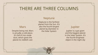 THERE ARE THREE COLUMNS
Jupiter
Mars
Despite being red, Mars
is actually a cold place.
It’s full of iron oxide
dust, which gives the
planet its reddish cast
Neptune is the farthest
planet from the Sun. It’s
also the fourth-largest
planet by diameter in
the Solar System Jupiter is a gas giant
and the biggest planet
in the Solar System. It’s
the fourth-brightest
object in the night sky
Neptune
 