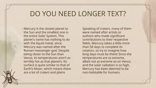 DO YOU NEED LONGER TEXT?
Mercury is the closest planet to
the Sun and the smallest one in
the entire Solar System. This
planet's name has nothing to do
with the liquid metal, since
Mercury was named after the
Roman messenger god. Despite
being closer to the Sun than
Venus, its temperatures aren't as
terribly hot as that planet’s. Its
surface is quite similar to that of
Earth’s Moon, which means there
are a lot of craters and plains
Speaking of craters, many of them
were named after artists or
authors who made significant
contributions to their respective
fields. Mercury takes a little more
than 58 days to complete its
rotation, so try to imagine how
long days must be there! Since the
temperatures are so extreme,
albeit not as extreme as on Venus,
and the solar radiation is so high,
Mercury has been deemed to be
non-habitable for humans
 