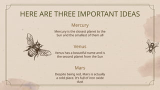 Mercury
Venus
Mars
HERE ARE THREE IMPORTANT IDEAS
Mercury is the closest planet to the
Sun and the smallest of them all
Venus has a beautiful name and is
the second planet from the Sun
Despite being red, Mars is actually
a cold place. It’s full of iron oxide
dust
 
