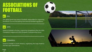 01 FIFA
02 UEFA
The global governing body of football, responsible for organizing
the World Cup and overseeing international football regulations.
03 CONMEBOL
ASSOCIATIONS OF
FOOTBALL
Governs football in Europe, organizing competitions like the UEFA
Champions League and UEFA European Championship (Euro).
Governs football in South America, organizing the Copa América
and the Copa Libertadores.
Page
 