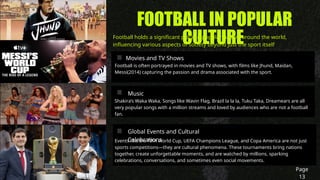 FOOTBALL IN POPULAR
CULTURE
Football holds a significant place in popular culture around the world,
influencing various aspects of society beyond just the sport itself
Page
13
Movies and TV Shows
Football is often portrayed in movies and TV shows, with films like Jhund, Maidan,
Messi(2014) capturing the passion and drama associated with the sport.
Music
Shakira’s Waka Waka, Songs like Wavin Flag, Brazil la la la, Tuku Taka, Dreamears are all
very popular songs with a million streams and loved by audiences who are not a football
fan.
Global Events and Cultural
Celebrations
Events like the FIFA World Cup, UEFA Champions League, and Copa America are not just
sports competitions—they are cultural phenomena. These tournaments bring nations
together, create unforgettable moments, and are watched by millions, sparking
celebrations, conversations, and sometimes even social movements.
 