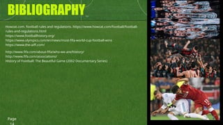 BIBLIOGRAPHY
Howzat.com. football rules and regulations. https://www.howzat.com/football/football-
rules-and-regulations.html
https://www.footballhistory.org/
https://www.olympics.com/en/news/most-fifa-world-cup-football-wins
https://www.the-aiff.com/
Page
http://www.fifa.com/about-fifa/who-we-are/history/
http://www.fifa.com/associations/
History of Football: The Beautiful Game (2002 Documentary Series)
 