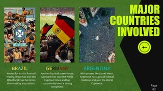 MAJOR
COUNTRIES
INVOLVED
BRAZIL GERMANY ARGENTINA
Known for its rich football
history, Brazil has won the
FIFA World Cup five times
(the most by any nation).
Another football powerhouse,
Germany has won the World
Cup four times and has
consistently been a strong
competitor.
With players like Lionel Messi,
Argentina has a proud football
tradition and won the World
Cup twice.
Page
03
 