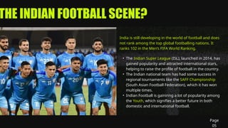 THE INDIAN FOOTBALL SCENE?
India is still developing in the world of football and does
not rank among the top global footballing nations. It
ranks 102 in the Men’s FIFA World Ranking.
• The Indian Super League (ISL), launched in 2014, has
gained popularity and attracted international stars,
helping to raise the profile of football in the country.
• The Indian national team has had some success in
regional tournaments like the SAFF Championship
(South Asian Football Federation), which it has won
multiple times.
• Indian Football is gaininng a lot of popularity among
the Youth, which signifies a better future in both
domestic and international football.
Page
05
 