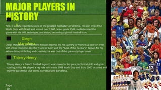 MAJOR PLAYERS IN
HISTORY
Pel
é
Diego
Maradona
Thierry Henry
Pelé, is widely regarded as one of the greatest footballers of all time. He won three FIFA
World Cups with Brazil and scored over 1,000 career goals. Pelé revolutionized the
game with his skill, technique, and vision, becoming a global football icon.
Diego Maradona, an Argentine football legend, led his country to World Cup glory in 1986
with iconic moments like the "Hand of God" and the "Goal of the Century." Known for his
extraordinary dribbling and creativity, he was one of the greatest players ever
Thierry Henry, a French football legend, was known for his pace, technical skill, and goal-
scoring ability. He played a key role in France's 1998 World Cup and Euro 2000 victories and
enjoyed successful club stints at Arsenal and Barcelona.
Page
 