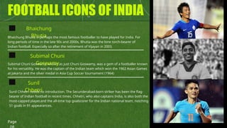 FOOTBALL ICONS OF INDIA
Bhaichung
Bhutia
Sunil
Chhetri
Bhaichung Bhutia is perhaps the most famous footballer to have played for India. For
long periods of time in the late 90s and 2000s, Bhutia was the lone torch-bearer of
Indian football. Especially so after the retirement of Vijayan in 2003.
Subimal Chuni Goswamy, known as just Chuni Goswamy, was a gem of a footballer known
for his versatility. He was the captain of the Indian team which won the 1962 Asian Games
at Jakarta and the silver medal in Asia Cup Soccer tournament (1964)
Sunil Chhetri needs no introduction. The Secunderabad-born striker has been the flag-
bearer of Indian football in recent times. Chhetri, who also captains India, is also both the
most-capped player,and the all-time top goalscorer for the Indian national team, notching
51 goals in 91 appearances.
Subimal Chuni
Goswamy
Page
 