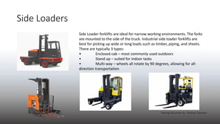 Side Loaders
Side Loader forklifts are ideal for narrow working environments. The forks
are mounted to the side of the tru...