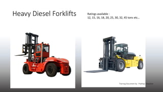 Heavy Diesel Forklifts Ratings available :
12, 15, 16, 18, 20, 25, 30, 32, 45 tons etc…
Training Document by : Prathap Cha...