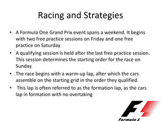 Racing and Strategies
• A Formula One Grand Prix event spans a weekend. It begins
with two free practice sessions on Friday and one free
practice on Saturday
• A qualifying session is held after the last free practice session.
This session determines the starting order for the race on
Sunday.
• The race begins with a warm-up lap, after which the cars
assemble on the starting grid in the order they qualified.
• This lap is often referred to as the formation lap, as the cars
lap in formation with no overtaking
 