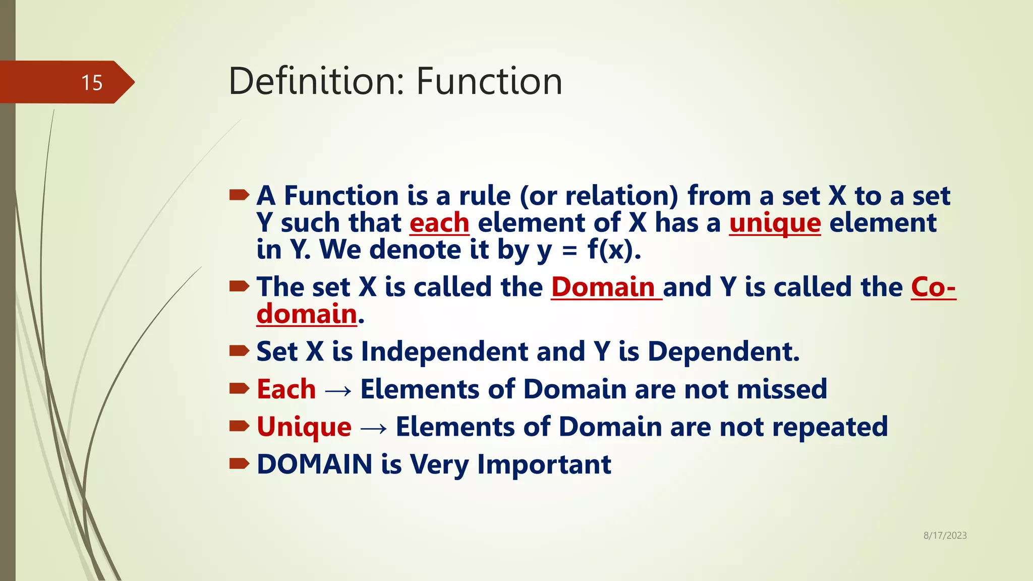 Definition: Function
A Function is a rule (or relation) from a set X to a set
Y such that each element of X has a unique element
in Y. We denote it by y = f(x).
The set X is called the Domain and Y is called the Co-
domain.
Set X is Independent and Y is Dependent.
Each → Elements of Domain are not missed
Unique → Elements of Domain are not repeated
DOMAIN is Very Important
8/17/2023
15
 