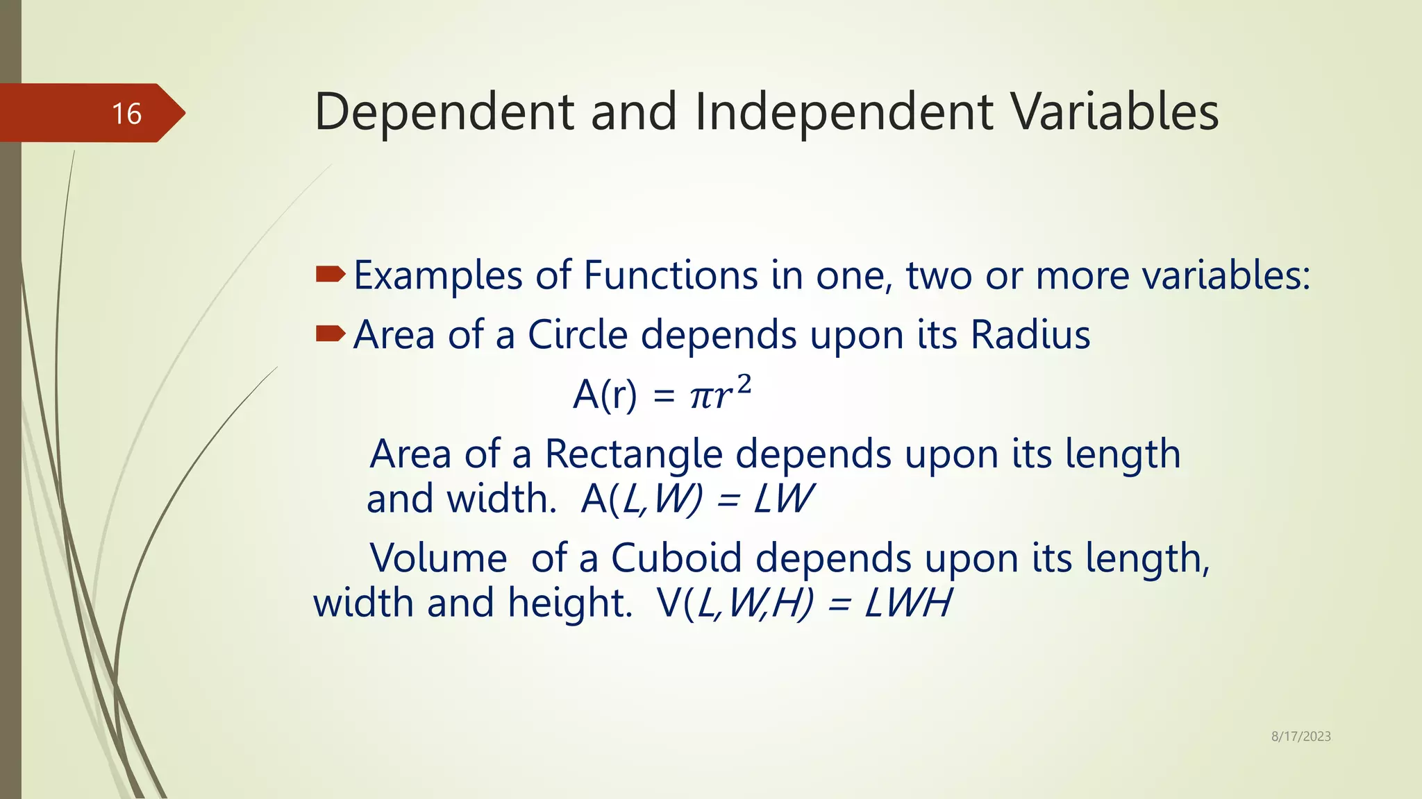 Dependent and Independent Variables
Examples of Functions in one, two or more variables:
Area of a Circle depends upon its Radius
A(r) = 𝜋𝑟2
Area of a Rectangle depends upon its length
and width. A(L,W) = LW
Volume of a Cuboid depends upon its length,
width and height. V(L,W,H) = LWH
8/17/2023
16
 