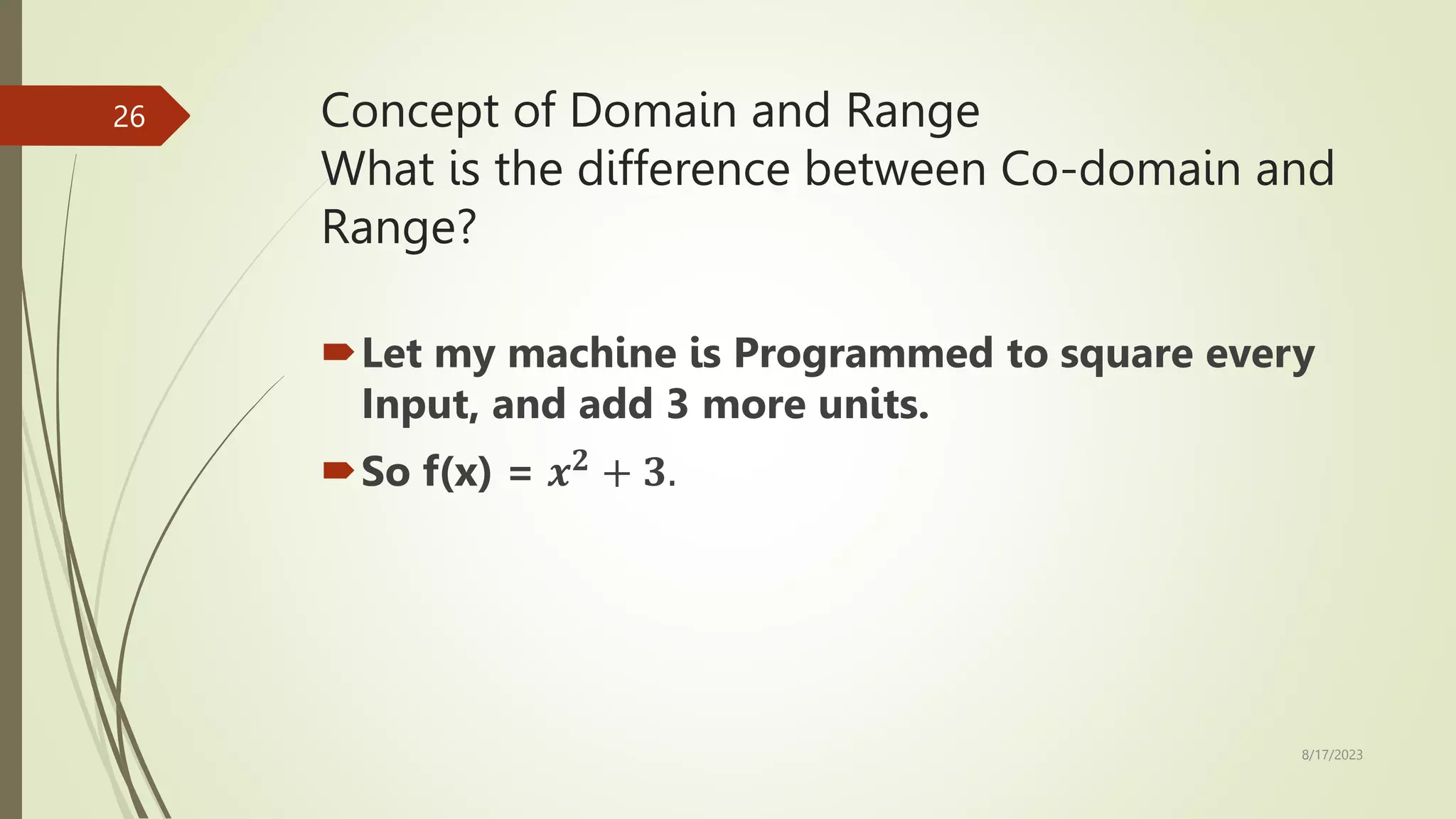 Concept of Domain and Range
What is the difference between Co-domain and
Range?
Let my machine is Programmed to square every
Input, and add 3 more units.
So f(x) = 𝒙𝟐
+ 𝟑.
8/17/2023
26
 