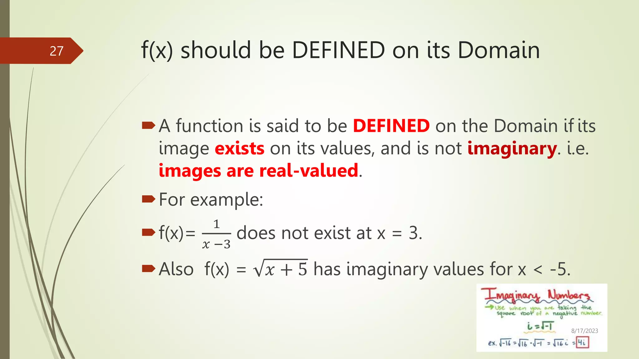 f(x) should be DEFINED on its Domain
A function is said to be DEFINED on the Domain if its
image exists on its values, and is not imaginary. i.e.
images are real-valued.
For example:
f(x)=
1
𝑥 −3
does not exist at x = 3.
Also f(x) = 𝑥 + 5 has imaginary values for x < -5.
8/17/2023
27
 