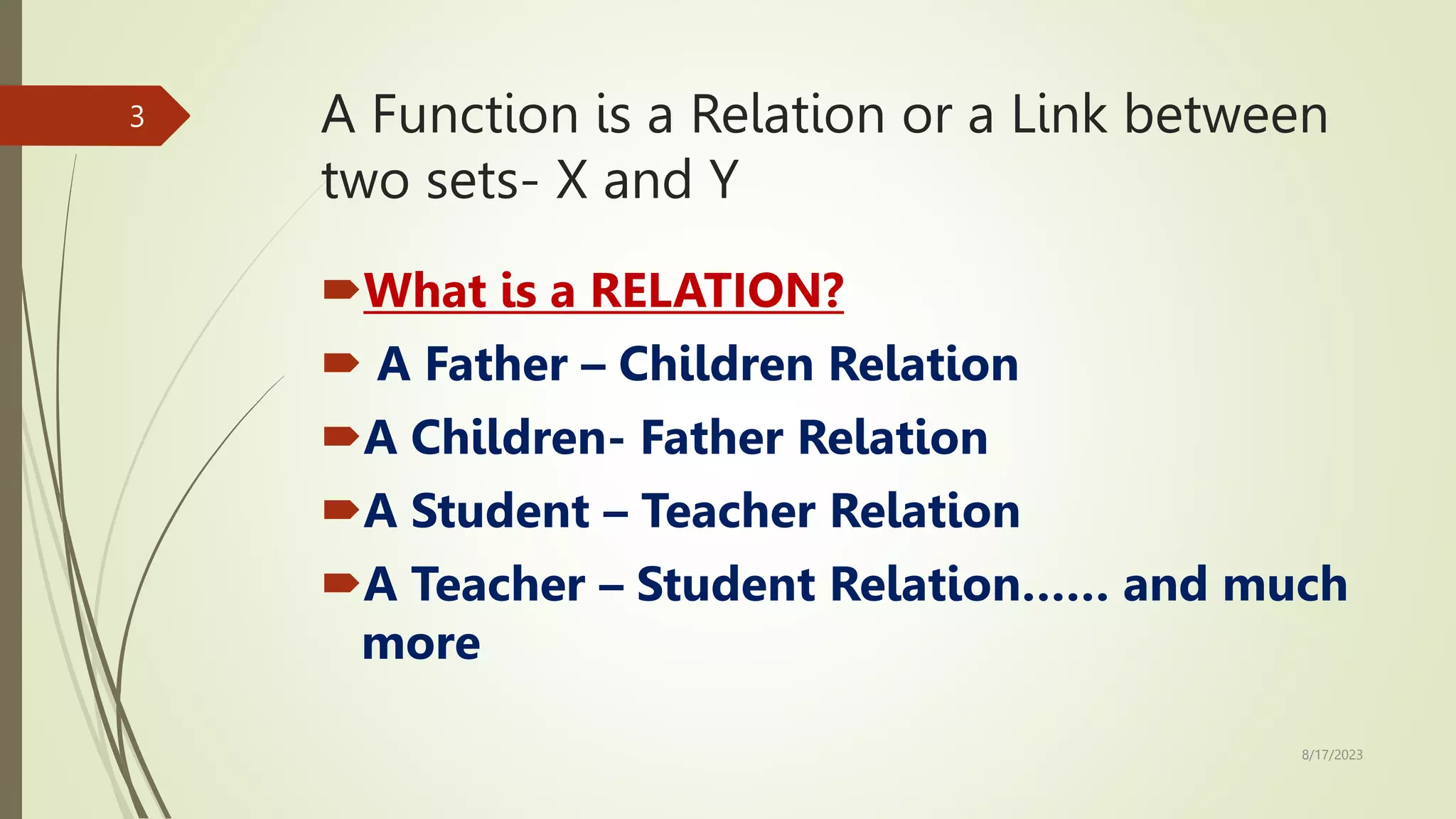 A Function is a Relation or a Link between
two sets- X and Y
What is a RELATION?
 A Father – Children Relation
A Children- Father Relation
A Student – Teacher Relation
A Teacher – Student Relation…… and much
more
8/17/2023
3
 
