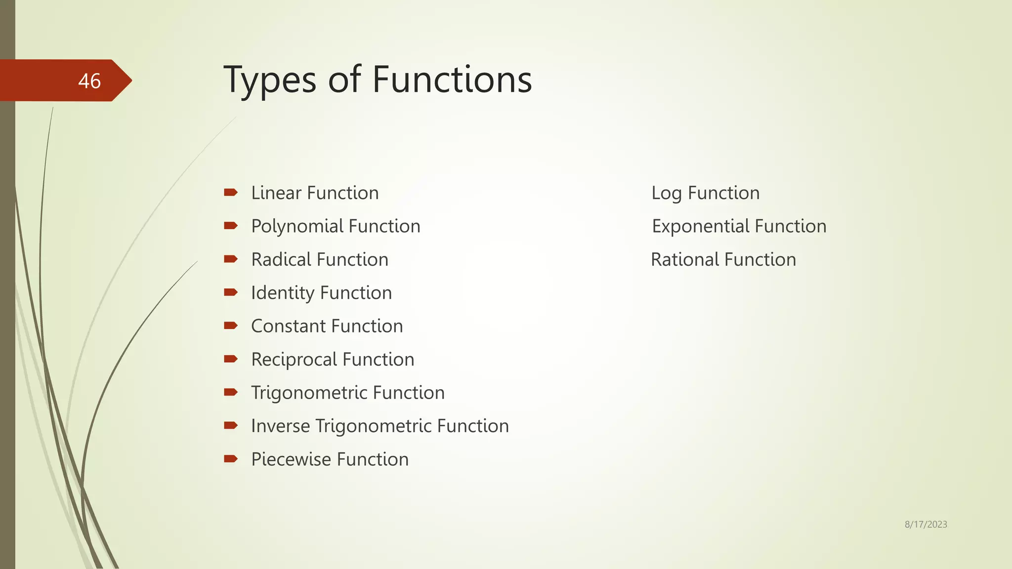 Types of Functions
 Linear Function Log Function
 Polynomial Function Exponential Function
 Radical Function Rational Function
 Identity Function
 Constant Function
 Reciprocal Function
 Trigonometric Function
 Inverse Trigonometric Function
 Piecewise Function
8/17/2023
46
 