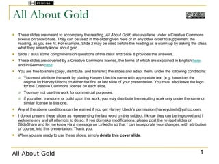 Licensed under



All About Gold
   These slides are meant to accompany the reading, All About Gold, also available under a Creative Commons
    license on SlideShare. They can be used in the order given here or in any other order to supplement the
    reading, as you see fit. For example, Slide 2 may be used before the reading as a warm-up by asking the class
    what they already know about gold.
   Slide 7 asks some comprehension questions of the class and Slide 8 provides the answers.
   These slides are covered by a Creative Commons license, the terms of which are explained in English here
    and in German here.
   You are free to share (copy, distribute, and transmit) the slides and adapt them, under the following conditions:
       You must attribute the work by placing Harvey Utech’s name with appropriate text (e.g. based on the
        original by Harvey Utech) on either the first or last slide of your presentation. You must also leave the logo
        for the Creative Commons license on each slide.
       You may not use this work for commercial purposes.
       If you alter, transform or build upon this work, you may distribute the resulting work only under the same or
        similar license to this one.
   Any of the above conditions can be waived if you get Harvey Utech’s permission (harveyutech@yahoo.com.
   I do not present these slides as representing the last word on this subject. I know they can be improved and I
    welcome any and all attempts to do so. If you do make modifications, please post the revised slides on
    SlideShare and let me know via a message on LinkedIn so that I can incorporate your changes, with attribution
    of course, into this presentation. Thank you.
   When you are ready to use these slides, simply delete this cover slide.



All About Gold                                                                                                     1
 