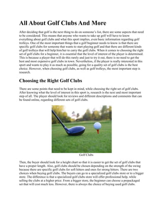 All About Golf Clubs And More
After deciding that golf is the next thing to do on someone’s list, there are some aspects that need
to be considered. This means that anyone who wants to take up golf will have to know
everything about golf clubs and what this sport implies, even basic information regarding golf
trolleys. One of the most important things that a golf beginner needs to know is that there are
specific golf clubs for someone that wants to start playing golf and that there are different kinds
of golf trolleys that will help him/her to carry the golf clubs. When it comes to choosing the right
set of golf clubs for a beginner, it is essential that the level of interest of the player is determined.
This is because a player that will do this rarely and just to try it out, there is no need to get the
best and most expensive golf clubs in town. Nevertheless, if the player is really interested in this
sport and wants to play it as much as possible, going for a quality set of golf clubs is the best
choice. However, when choosing golf clubs, as well as golf trolleys, the most important step is
research.

Choosing the Right Golf Clubs
There are some points that need to be kept in mind, while choosing the right set of golf clubs.
After knowing what the level of interest in this sport is, research is the next and most important
step of all. The player should look for reviews and different descriptions and comments that can
be found online, regarding different sets of golf clubs.




                                                  Golf Clubs

Then, the buyer should look for a height chart so that it is easier to get the set of golf clubs that
have a proper length. Also, golf clubs should be chosen depending on the strength of the swing
because there are specific golf clubs for soft hitters and ones for strong hitters. There are two
choices when buying golf clubs. The buyers can go to a specialized golf clubs store or to a bigger
store. The difference is that a specialized golf clubs store will offer professional help, while
selling the clubs at a higher price. From a bigger store, the beginner can choose a prepackaged
set that will cost much less. However, there is always the choice of buying used golf clubs.
 