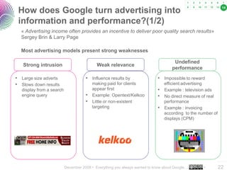 December 2008 • Everything you always wanted to know about Google… •
..…….
22
How does Google turn advertising into
information and performance?(1/2)
« Advertising income often provides an incentive to deliver poor quality search results»
Sergey Brin & Larry Page
• Influence results by
making paid for clients
appear first
• Example: Opentext/Kelkoo
• Little or non-existent
targeting
• Large size adverts
• Slows down results
display from a search
engine query
Weak relevance
• Impossible to reward
efficient advertising
• Example : television ads
• No direct measure of real
performance
• Example : invoicing
according to the number of
displays (CPM)
Most advertising models present strong weaknesses
Strong intrusion
Undefined
performance
14
 
