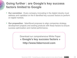 December 2008 • Everything you always wanted to know about Google… •
..…….
25
Going further : are Google’s key success
factors limited to Google
• Our conviction : Every company innovating in the digital industry must
address and capitalize on the 6 identified key success factors to perform
on digital markets.
• Our proposition : faberNovel proposes to align companies strategy,
development projects and existing products with these factors to ensure
success optimization and market performance.
Download our comprehensive White Paper
« Google’s key success factors »
http://www.fabernovel.com
 