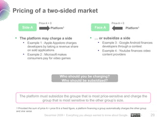 December 2008 • Everything you always wanted to know about Google… •
..…….
29
Pricing of a two-sided market
Side A
Price A > 0
Platform1
• The platform may charge a side
• Example 1 : Apple Appstore charges
developers by taking a revenue share
on sold applications
• Example 2 : Microsoft makes
consumers pay for video games
• … or subsidize a side
• Example 3 : Google Android finances
developers through a contest
• Example 4 : Youtube finances video
content providers
Face A
Price A < 0
Platform1
1 Provided the sum of price A + price B is a fixed figure, a platform financing a group automatically charges the other group
and vice versa
Who should you be charging?
Who should be subsidized?
The platform must subsidize the groupe that is most price-sensitive and charge the
group that is most sensitive to the other group’s size.
 